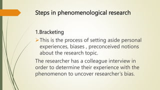 Steps in phenomenological research
1.Bracketing
This is the process of setting aside personal
experiences, biases , preconceived notions
about the research topic.
The researcher has a colleague interview in
order to determine their experience with the
phenomenon to uncover researcher’s bias.
 