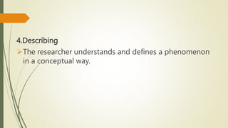 4.Describing
The researcher understands and defines a phenomenon
in a conceptual way.
 
