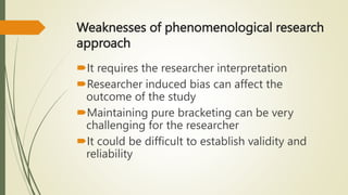 Weaknesses of phenomenological research
approach
It requires the researcher interpretation
Researcher induced bias can affect the
outcome of the study
Maintaining pure bracketing can be very
challenging for the researcher
It could be difficult to establish validity and
reliability
 