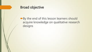 Broad objective
By the end of this lesson learners should
acquire knowledge on qualitative research
designs
 