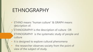 ETHNOGRAPHY
• ETHNO means “human culture” & GRAPH means
description of.
• ETHNOGRAPHY is the description of culture OR
• ETHNOGRAPHY is the systematic study of people and
culture
• It is designed to explore cultural phenomena
• the researcher observes society from the point of
view of the subject of study.
 