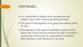 CONTINUED…
It is conducted to obtain emic perspective and
holistic view of the community being studied.
The goal of Ethnography is to grasp the natives point
of view.
Ethnography is the type of qualitative research that
allows the researcher to immerse himself or herself in
a particular community or organization to observe
their behaviors and interactions up close.
 