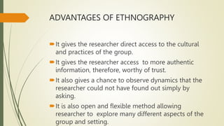 ADVANTAGES OF ETHNOGRAPHY
It gives the researcher direct access to the cultural
and practices of the group.
It gives the researcher access to more authentic
information, therefore, worthy of trust.
It also gives a chance to observe dynamics that the
researcher could not have found out simply by
asking.
It is also open and flexible method allowing
researcher to explore many different aspects of the
group and setting.
 