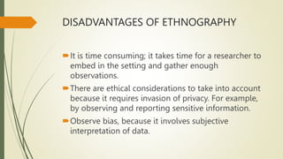 DISADVANTAGES OF ETHNOGRAPHY
It is time consuming; it takes time for a researcher to
embed in the setting and gather enough
observations.
There are ethical considerations to take into account
because it requires invasion of privacy. For example,
by observing and reporting sensitive information.
Observe bias, because it involves subjective
interpretation of data.
 