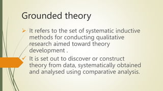 Grounded theory
 It refers to the set of systematic inductive
methods for conducting qualitative
research aimed toward theory
development .
 It is set out to discover or construct
theory from data, systematically obtained
and analysed using comparative analysis.
 