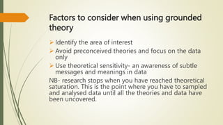 Factors to consider when using grounded
theory
 Identify the area of interest
 Avoid preconceived theories and focus on the data
only
 Use theoretical sensitivity- an awareness of subtle
messages and meanings in data
NB- research stops when you have reached theoretical
saturation. This is the point where you have to sampled
and analysed data until all the theories and data have
been uncovered.
 