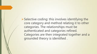 Selective coding: this involves identifying the
core category and method relating it to other
categories. The relationships must be
authenticated and categories refined.
Categories are then integrated together and a
grounded theory is identified .
 
