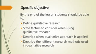 Specific objective
By the end of the lesson students should be able
to:
Define qualitative research
State factors to consider when using
qualitative research
Describe when qualitative approach is applied
Describe the different research methods used
in qualitative research
 
