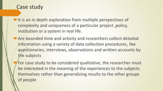 Case study
It is an in depth exploration from multiple perspectives of
complexity and uniqueness of a particular project ,policy,
institution or a system in real life.
Are bounded time and activity and researchers collect detailed
information using a variety of data collection procedures, like
questionaries, interviews, observations and written accounts by
the subjects
For case study to be considered qualitative, the researcher must
be interested in the meaning of the experiences to the subjects
themselves rather than generalizing results to the other groups
of people
 
