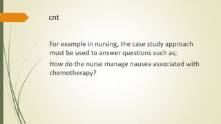 cnt
For example in nursing, the case study approach
must be used to answer questions such as;
How do the nurse manage nausea associated with
chemotherapy?
 