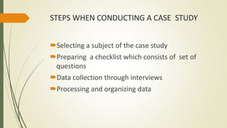 STEPS WHEN CONDUCTING A CASE STUDY
Selecting a subject of the case study
Preparing a checklist which consists of set of
questions
Data collection through interviews
Processing and organizing data
 