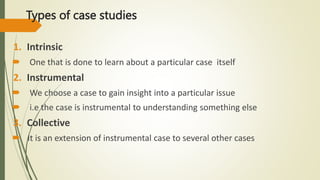 Types of case studies
1. Intrinsic
 One that is done to learn about a particular case itself
2. Instrumental
 We choose a case to gain insight into a particular issue
 i.e the case is instrumental to understanding something else
3. Collective
 It is an extension of instrumental case to several other cases
 