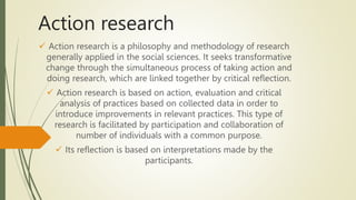 Action research
 Action research is a philosophy and methodology of research
generally applied in the social sciences. It seeks transformative
change through the simultaneous process of taking action and
doing research, which are linked together by critical reflection.
 Action research is based on action, evaluation and critical
analysis of practices based on collected data in order to
introduce improvements in relevant practices. This type of
research is facilitated by participation and collaboration of
number of individuals with a common purpose.
 Its reflection is based on interpretations made by the
participants.
 
