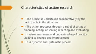 Characteristics of action research
 The project is undertaken collaboratively by the
participants in the situation
 The action proceeds through a spiral of cycles of
planning, acting, observing reflecting and evaluating
 It raises awareness and understanding of practice
leading to change and improvement
 It is dynamic and systematic process
 