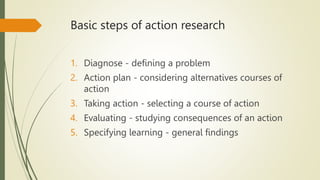 Basic steps of action research
1. Diagnose - defining a problem
2. Action plan - considering alternatives courses of
action
3. Taking action - selecting a course of action
4. Evaluating - studying consequences of an action
5. Specifying learning - general findings
 