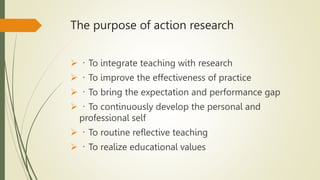 The purpose of action research
 To integrate teaching with research
 To improve the effectiveness of practice
 To bring the expectation and performance gap
 To continuously develop the personal and
professional self
 To routine reflective teaching
 To realize educational values
 
