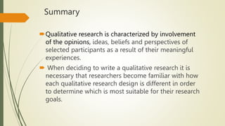 Summary
Qualitative research is characterized by involvement
of the opinions, ideas, beliefs and perspectives of
selected participants as a result of their meaningful
experiences.
 When deciding to write a qualitative research it is
necessary that researchers become familiar with how
each qualitative research design is different in order
to determine which is most suitable for their research
goals.
 