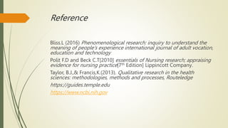 Reference
Bliss.L (2016) Phenomenological research: inquiry to understand the
meaning of people’s experience international journal of adult vocation,
education and technology
Polit F.D and Beck C.T[2010] essentials of Nursing research; appraising
evidence for nursing practice[7th Edition] Lippincott Company.
Taylor, B.J.,& Francis,K.(2013). Qualitative research in the health
sciences: methodologies, methods and processes, Routeledge
https://guides.temple.edu
https://www.ncbi.nih.gov
 