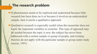 1. The research problem
If phenomenon needs to be explored and understood because little
research has been done on it or because it involves an understudied
sample, then it merits a qualitative approach.
Qualitative research is especially useful when the researcher does not
know the important variables to examine. This type of approach may
be needed because the topic is new, the subject has never been
addressed with a certain sample or group of people, and existing
theories do not apply with the particular sample or group under study
(morse, 1991)
 