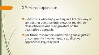 2.Personal experience
individuals who enjoy writing in a literary way or
conducting personal interviews or making up-
close observations may gravitate to the
qualitative approach.
For those researchers undertaking social justice
or community involvement, a qualitative
approach is typically best
 