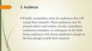 3. Audience
Finally, researchers write for audiences that will
accept their research. These audiences may be
journal editors and readers, faculty committees,
conference attendees, or colleagues in the field.
Some audiences will choose qualitative design as
the best design to befit their research
 