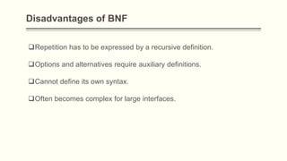 Disadvantages of BNF
Repetition has to be expressed by a recursive definition.
Options and alternatives require auxiliary definitions.
Cannot define its own syntax.
Often becomes complex for large interfaces.
 