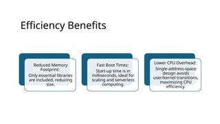 Efficiency Benefits
Reduced Memory
Footprint:
Only essential libraries
are included, reducing
size.
Fast Boot Times:
Start-up time is in
milliseconds, ideal for
scaling and serverless
computing.
Lower CPU Overhead:
Single-address-space
design avoids
user/kernel transitions,
maximizing CPU
efficiency.
 