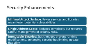 Security Enhancements
Minimal Attack Surface: Fewer services and libraries
mean fewer potential vulnerabilities.
Single Address Space: Reduces complexity but requires
careful management of security risks.
Immutable Binaries: Static images prevent runtime
modifications, enhancing security but limiting update
flexibility.
 