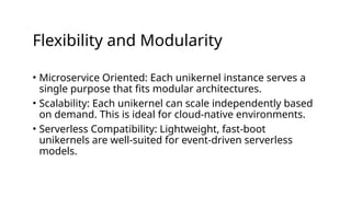 Flexibility and Modularity
• Microservice Oriented: Each unikernel instance serves a
single purpose that fits modular architectures.
• Scalability: Each unikernel can scale independently based
on demand. This is ideal for cloud-native environments.
• Serverless Compatibility: Lightweight, fast-boot
unikernels are well-suited for event-driven serverless
models.
 
