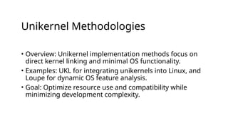Unikernel Methodologies
• Overview: Unikernel implementation methods focus on
direct kernel linking and minimal OS functionality.
• Examples: UKL for integrating unikernels into Linux, and
Loupe for dynamic OS feature analysis.
• Goal: Optimize resource use and compatibility while
minimizing development complexity.
 