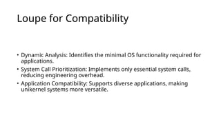 Loupe for Compatibility
• Dynamic Analysis: Identifies the minimal OS functionality required for
applications.
• System Call Prioritization: Implements only essential system calls,
reducing engineering overhead.
• Application Compatibility: Supports diverse applications, making
unikernel systems more versatile.
 