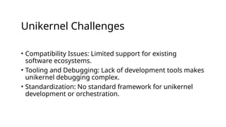 Unikernel Challenges
• Compatibility Issues: Limited support for existing
software ecosystems.
• Tooling and Debugging: Lack of development tools makes
unikernel debugging complex.
• Standardization: No standard framework for unikernel
development or orchestration.
 