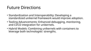 Future Directions
• Standardization and Interoperability: Developing a
standardized unikernel framework would improve adoption.
• Tooling Advancements: Enhanced debugging, monitoring,
and CI/CD integration for unikernels.
• Hybrid Models: Combining unikernels with containers to
leverage both technologies' strengths.
 