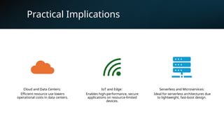 Practical Implications
Cloud and Data Centers:
Efficient resource use lowers
operational costs in data centers.
IoT and Edge:
Enables high-performance, secure
applications on resource-limited
devices.
Serverless and Microservices:
Ideal for serverless architectures due
to lightweight, fast-boot design.
 