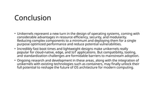 Conclusion
• Unikernels represent a new turn in the design of operating systems, coming with
considerable advantages in resource efficiency, security, and modularity.
Reducing complex components to a minimum and deploying them for a single
purpose optimized performance and reduce potential vulnerabilities.
• Incredibly fast boot times and lightweight designs make unikernels really
popular for cloud-native, edge, and IoT applications. But compatibility, tooling,
and standardization challenges are formidable barriers to mainstream adoption.
• Ongoing research and development in these areas, along with the integration of
unikernels with existing technologies such as containers, may finally unlock their
full potential to reshape the future of OS architecture for modern computing.
 