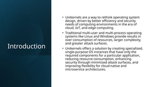 Introduction
• Unikernels are a way to rethink operating system
design, driven by better efficiency and security
needs of computing environments in the era of
cloud, IoT, and edge computing.
• Traditional multi-user and multi-process operating
systems like Linux and Windows provide results in
over consumption of resources, larger complexity,
and greater attack surfaces.
• Unikernels offers a solution by creating specialized,
single-purpose OS instances that have only the
required components for a particular application,
reducing resource consumption, enhancing
security through minimized attack surfaces, and
improving flexibility for cloud-native and
microservice architectures.
 