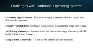 Challenges with Traditional Operating Systems
Overheads in performance : This involves many context switches and system calls
that slow the operation.
Security Vulnerabilities: The bigger the codebases, the greater the attack surface area.
Inefficiency of resources: Resource waste due to excessive usage of memory and CPU
by the OS for unused features.
Compatibility Constraints: It is not easy to adapt to new environments.
 