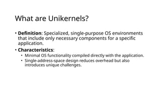 What are Unikernels?
• Definition: Specialized, single-purpose OS environments
that include only necessary components for a specific
application.
• Characteristics:
• Minimal OS functionality compiled directly with the application.
• Single-address-space design reduces overhead but also
introduces unique challenges.
 