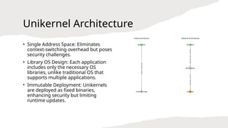 Unikernel Architecture
• Single Address Space: Eliminates
context-switching overhead but poses
security challenges.
• Library OS Design: Each application
includes only the necessary OS
libraries, unlike traditional OS that
supports multiple applications.
• Immutable Deployment: Unikernels
are deployed as fixed binaries,
enhancing security but limiting
runtime updates.
 