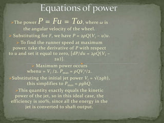 The power P = Fu = Tω, where ω is
the angular velocity of the wheel.
 Substituting for F, we have P = 2ρQ(Vi − u)u.
 To find the runner speed at maximum
power, take the derivative of P with respect
to u and set it equal to zero, [dP/du = 2ρQ(Vi −
2u)].
 Maximum power occurs
whenu = Vi /2. Pmax = ρQVi
2/2.
Substituting the initial jet power Vi = √(2gh),
this simplifies to Pmax = ρghQ.
This quantity exactly equals the kinetic
power of the jet, so in this ideal case, the
efficiency is 100%, since all the energy in the
jet is converted to shaft output.
 