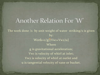 The work done /s by unit weight of water striking/s is given
by:
Work=1/g[(Vw1+Vw2)u]
Where
g is gravitational acceleration;
Vw1 is velocity of whirl at inlet;
Vw2 is velocity of whirl at outlet and
u is tangential velocity of vane or bucket.
 
