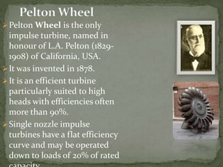 Pelton Wheel is the only
impulse turbine, named in
honour of L.A. Pelton (1829-
1908) of California, USA.
It was invented in 1878.
It is an efficient turbine
particularly suited to high
heads with efficiencies often
more than 90%.
Single nozzle impulse
turbines have a flat efficiency
curve and may be operated
down to loads of 20% of rated
 