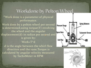 *Work done is a parameter of physical
performance.
Work done by a pelton wheel per second
is determined,using torque(T) revolving
the wheel and the angular
displacement(d) in radian per second and
is given by:
Work=T*d
d is the angle between the whirl flow
direction and the vane.Torque is
calculated by angular velocity measured
by TachoMeter in RPM
 