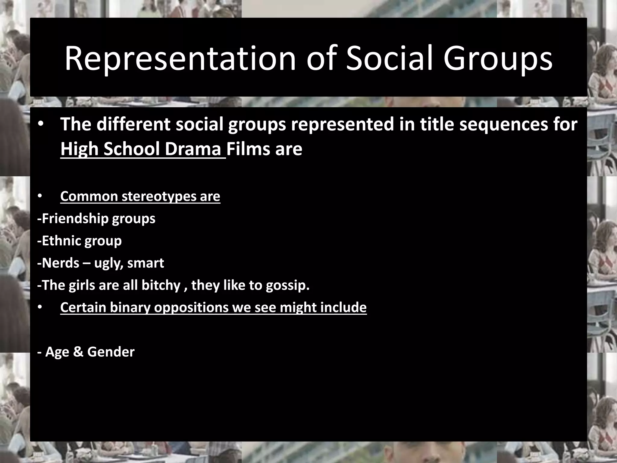 Representation of Social Groups 
• The different social groups represented in title sequences for 
High School Drama Films are 
• Common stereotypes are 
-Friendship groups 
-Ethnic group 
-Nerds – ugly, smart 
-The girls are all bitchy , they like to gossip. 
• Certain binary oppositions we see might include 
- Age & Gender 
 