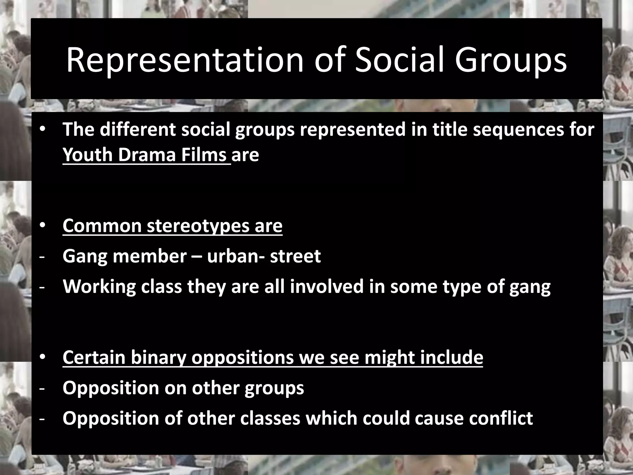 Representation of Social Groups 
• The different social groups represented in title sequences for 
Youth Drama Films are 
• Common stereotypes are 
- Gang member – urban- street 
- Working class they are all involved in some type of gang 
• Certain binary oppositions we see might include 
- Opposition on other groups 
- Opposition of other classes which could cause conflict 
