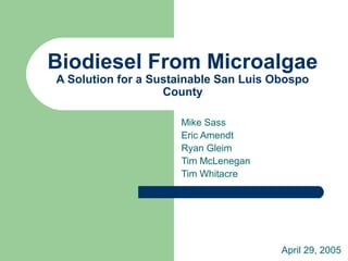 Biodiesel From Microalgae
A Solution for a Sustainable San Luis Obospo
County
Mike Sass
Eric Amendt
Ryan Gleim
Tim McLenegan
Tim Whitacre
April 29, 2005
 