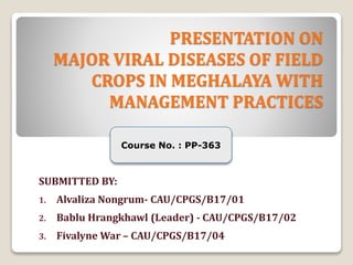 PRESENTATION ON
MAJOR VIRAL DISEASES OF FIELD
CROPS IN MEGHALAYA WITH
MANAGEMENT PRACTICES
SUBMITTED BY:
1. Alvaliza Nongrum- CAU/CPGS/B17/01
2. Bablu Hrangkhawl (Leader) - CAU/CPGS/B17/02
3. Fivalyne War – CAU/CPGS/B17/04
Course No. : PP-363
 