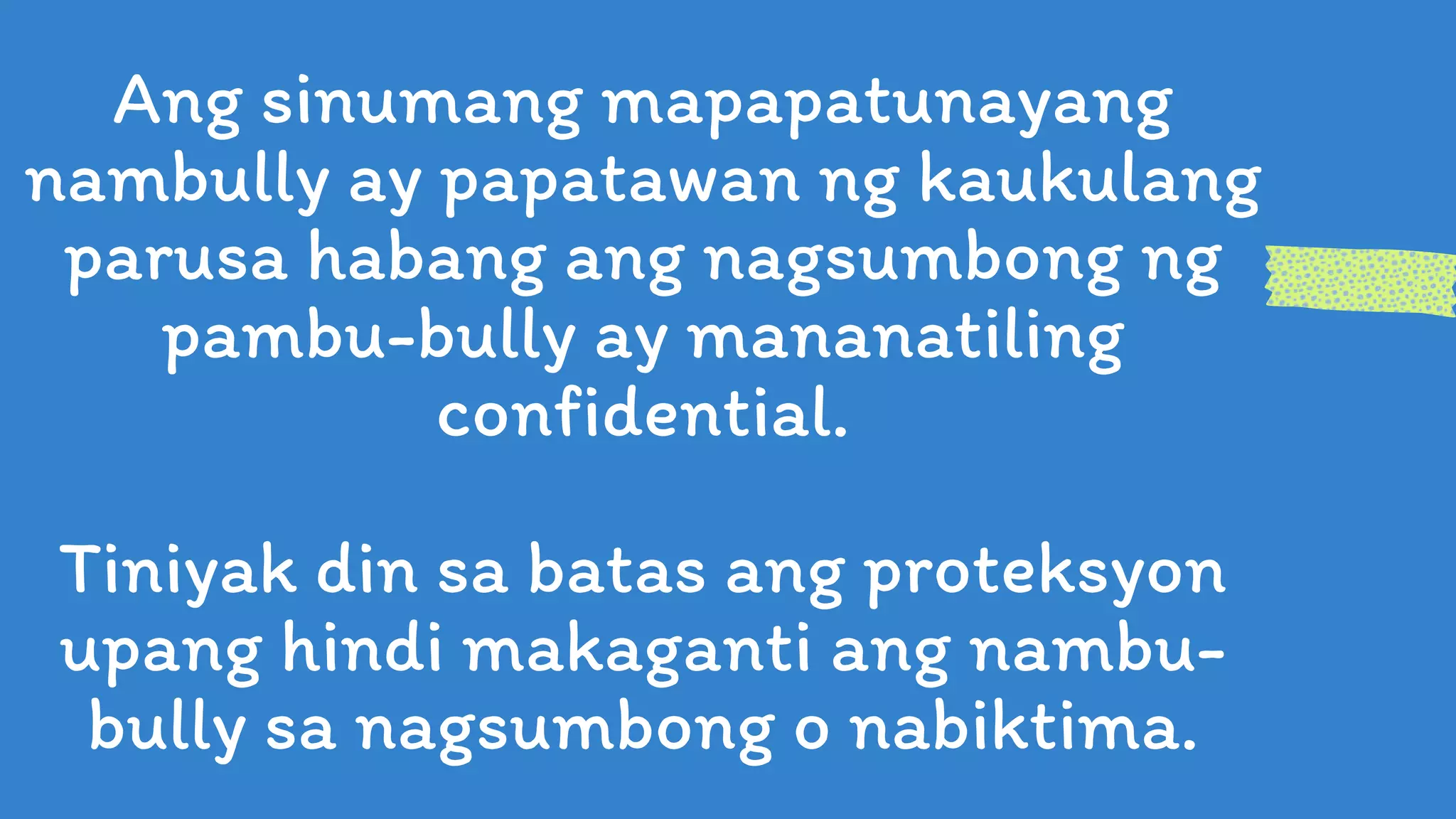 Ang sinumang mapapatunayang
nambully ay papatawan ng kaukulang
parusa habang ang nagsumbong ng
pambu-bully ay mananatiling
confidential.
Tiniyak din sa batas ang proteksyon
upang hindi makaganti ang nambu-
bully sa nagsumbong o nabiktima.