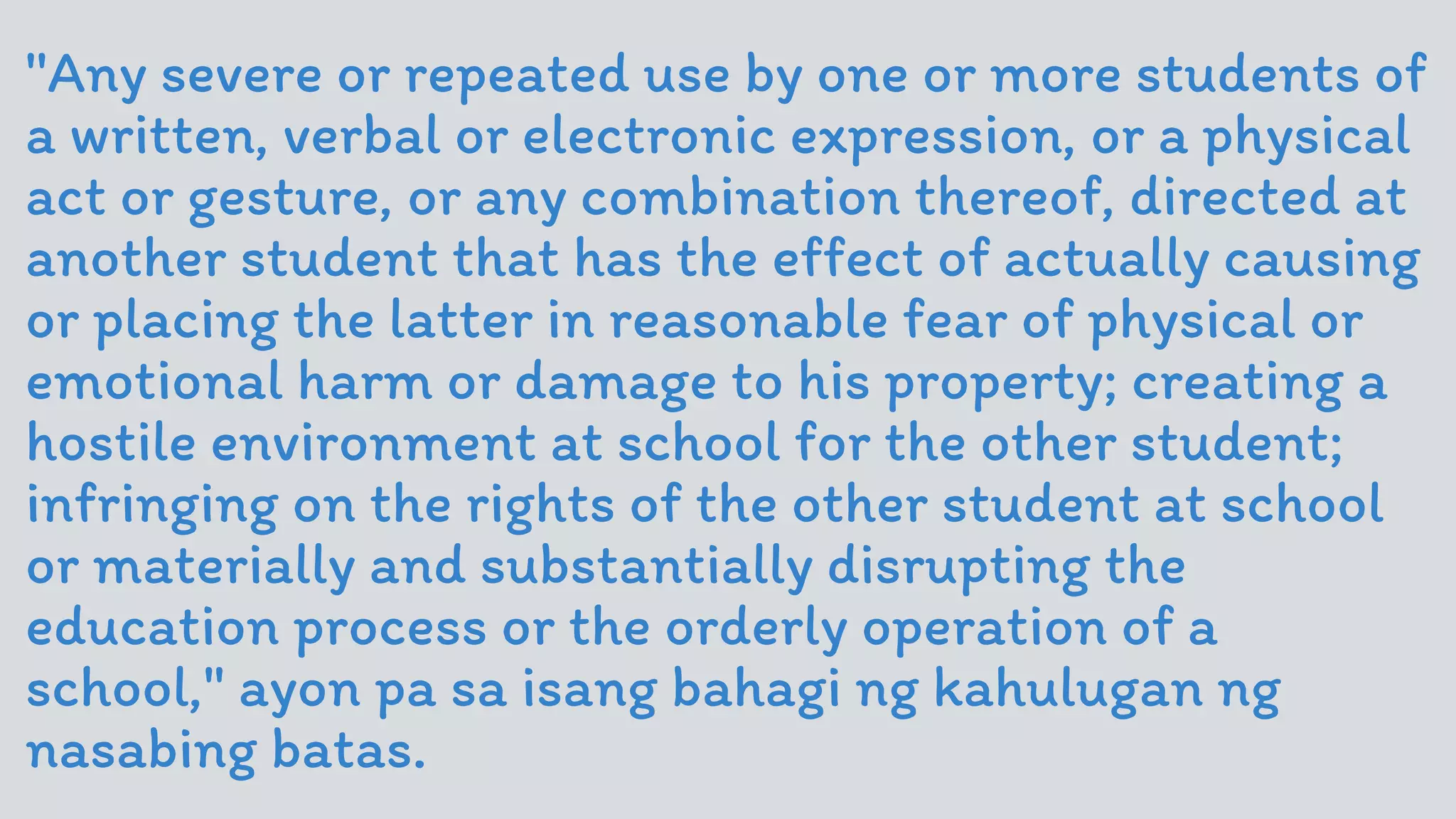 ''Any severe or repeated use by one or more students of
a written, verbal or electronic expression, or a physical
act or gesture, or any combination thereof, directed at
another student that has the effect of actually causing
or placing the latter in reasonable fear of physical or
emotional harm or damage to his property; creating a
hostile environment at school for the other student;
infringing on the rights of the other student at school
or materially and substantially disrupting the
education process or the orderly operation of a
school," ayon pa sa isang bahagi ng kahulugan ng
nasabing batas.
