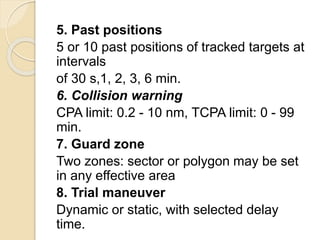 5. Past positions
5 or 10 past positions of tracked targets at
intervals
of 30 s,1, 2, 3, 6 min.
6. Collision warning
CPA limit: 0.2 - 10 nm, TCPA limit: 0 - 99
min.
7. Guard zone
Two zones: sector or polygon may be set
in any effective area
8. Trial maneuver
Dynamic or static, with selected delay
time.
 